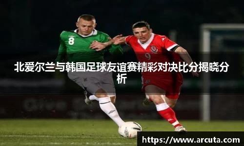 北爱尔兰与韩国足球友谊赛精彩对决比分揭晓分析