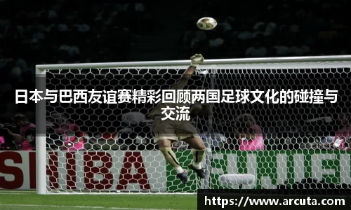 日本与巴西友谊赛精彩回顾两国足球文化的碰撞与交流