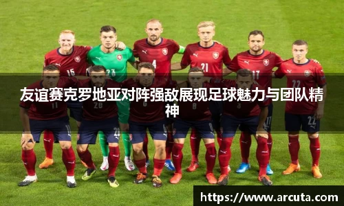 友谊赛克罗地亚对阵强敌展现足球魅力与团队精神