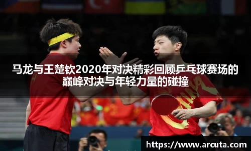 马龙与王楚钦2020年对决精彩回顾乒乓球赛场的巅峰对决与年轻力量的碰撞