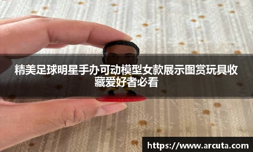 精美足球明星手办可动模型女款展示图赏玩具收藏爱好者必看