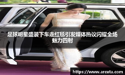 足球明星盛装下车走红毯引发媒体热议闪耀全场魅力四射