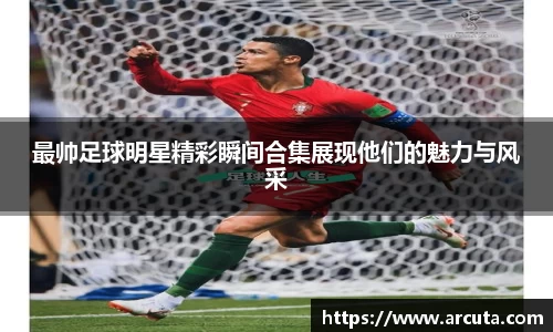 最帅足球明星精彩瞬间合集展现他们的魅力与风采